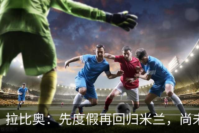 拉比奥：先度假再回归米兰，尚未联系阿莫林或齐达内